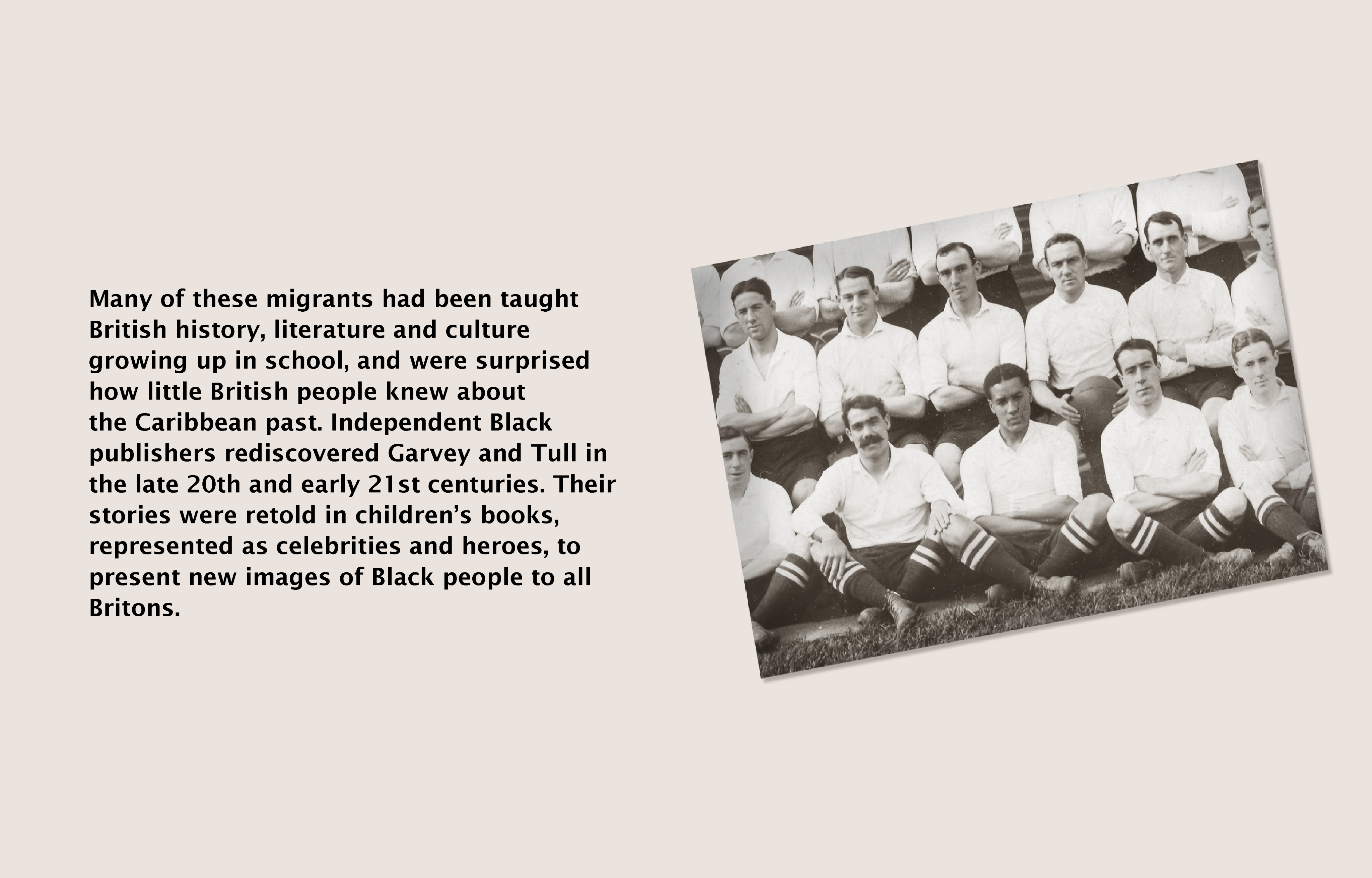 Text (left) reads: Many of these migrants had been taught British history, literature and culture growing up in school, and were surprised how little the British knew about the Caribbean past. Independent Black publishers rediscovered Garvey and Tull in the 20th and 21st centuries. Their stories were retold in children's books, represented as celebrities and heroes, to present new images of Black people to all Britons. Image (right) black and white photograph of Walter Tull sat crossed legged as part of a football team.