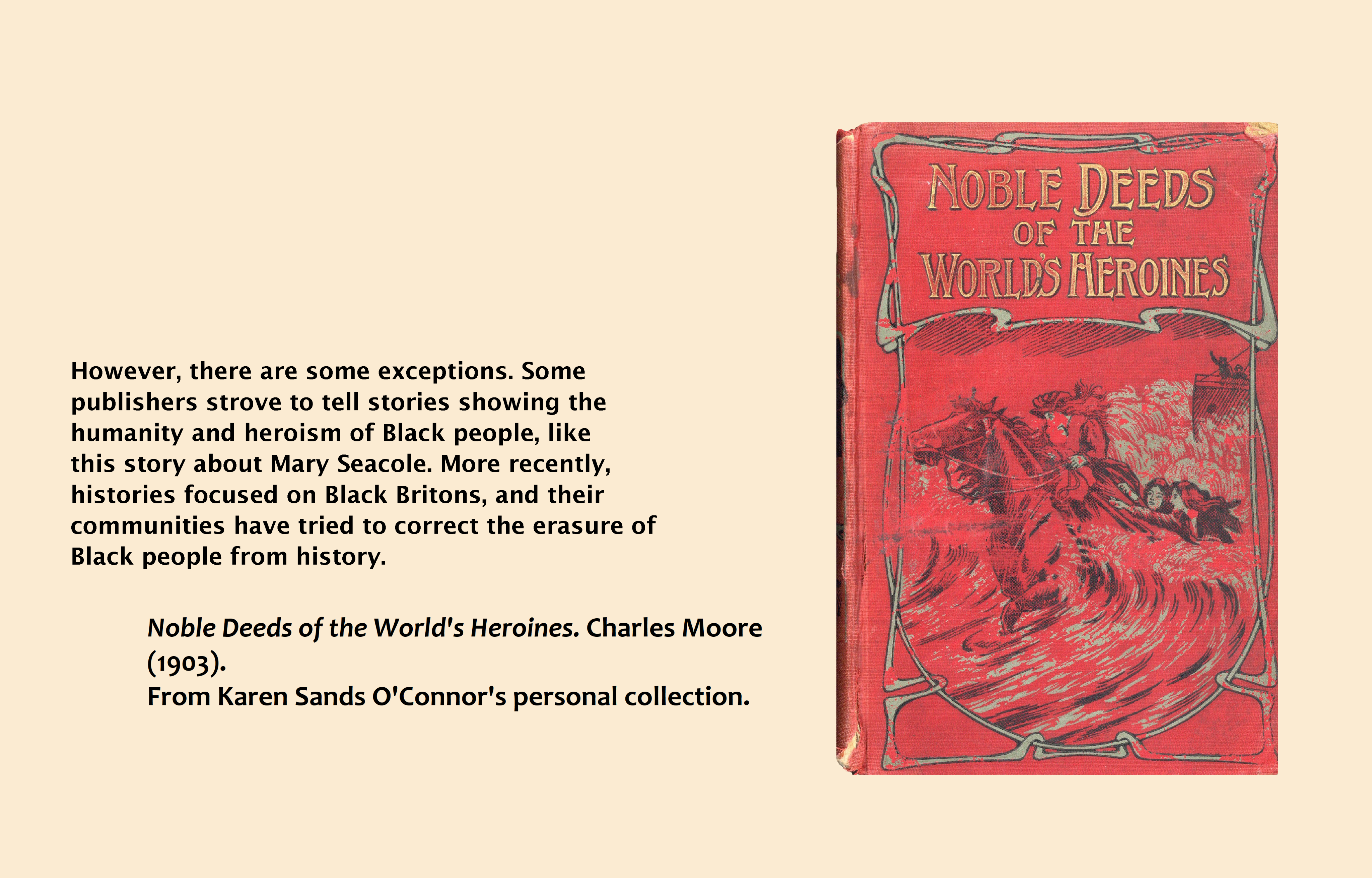 Text (left) reads: However, there are some exceptions. Some publishers strove to tell stories showing the humanity and heroism of Black people, like this story about Mary Seacole. More recently, histories focused on Black Britons, and their communities have tried to correct the erasure of Black people from history. Noble Deeds of the World's Heroines. Charles Moore (1903). From Karen Sands O'Connor's personal collection. Image (right): Mary Seacole on the front cover of the book 'Noble Deeds and Where to Find Them'.