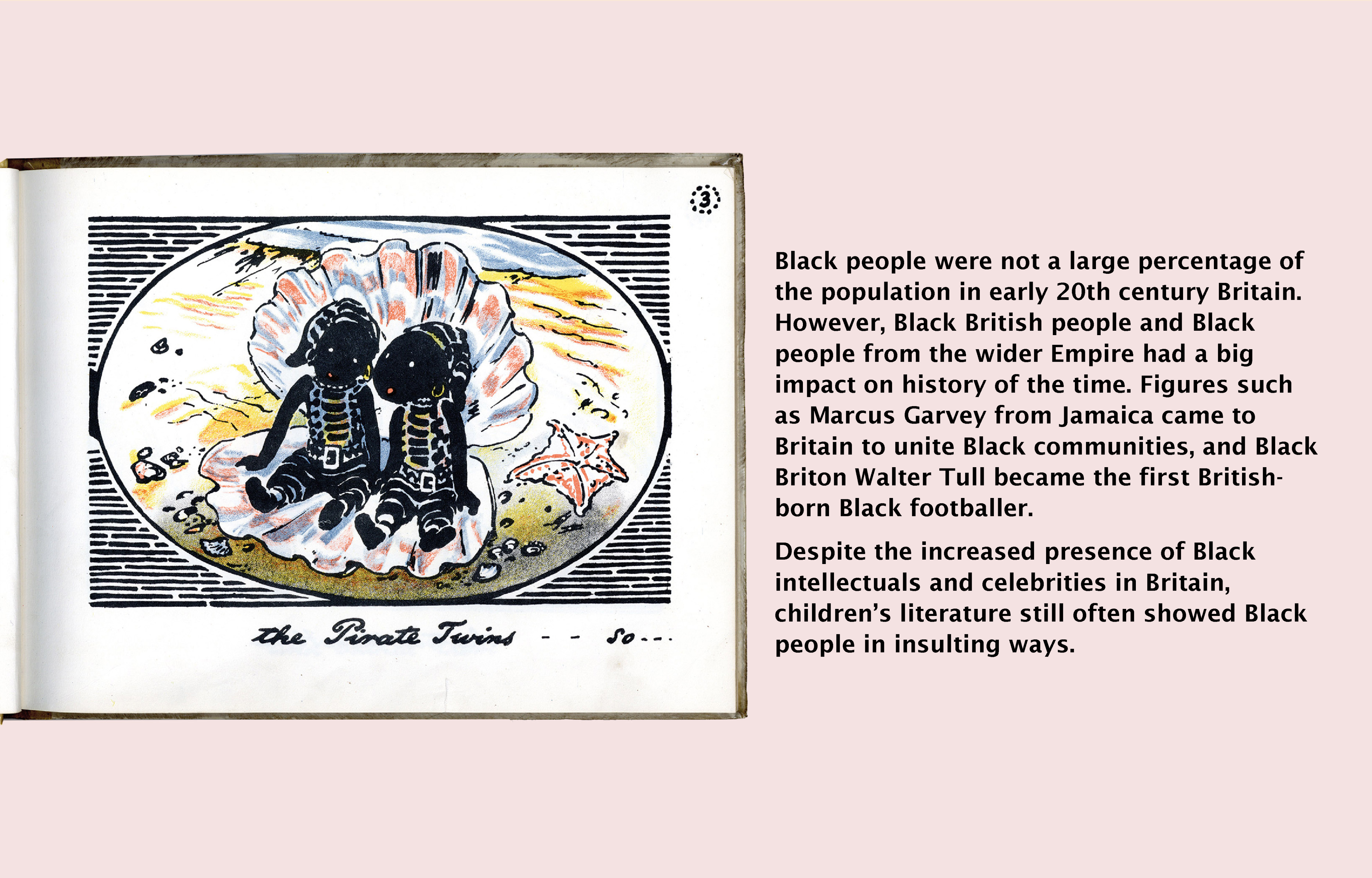 Image (left): The Pirate Twins, William Nicholson (1929). Butler (Joan) collection, Butler 823.912 NIC. Newcastle University Special Collections and Archives. Text (right) reads: Black people were not a large percentage of the population in early 20th century Britain. However, Black British people had a big impact on history of the time. Figures such as Marcus Garvey from Jamaica came to Britain to unite Black communities, and Black Briton Walter Tull became the first British-born Black footballer. Despite the increased presence of Black intellectuals and celebrities in Britain, children's literature still often showed Black people in insulting ways.