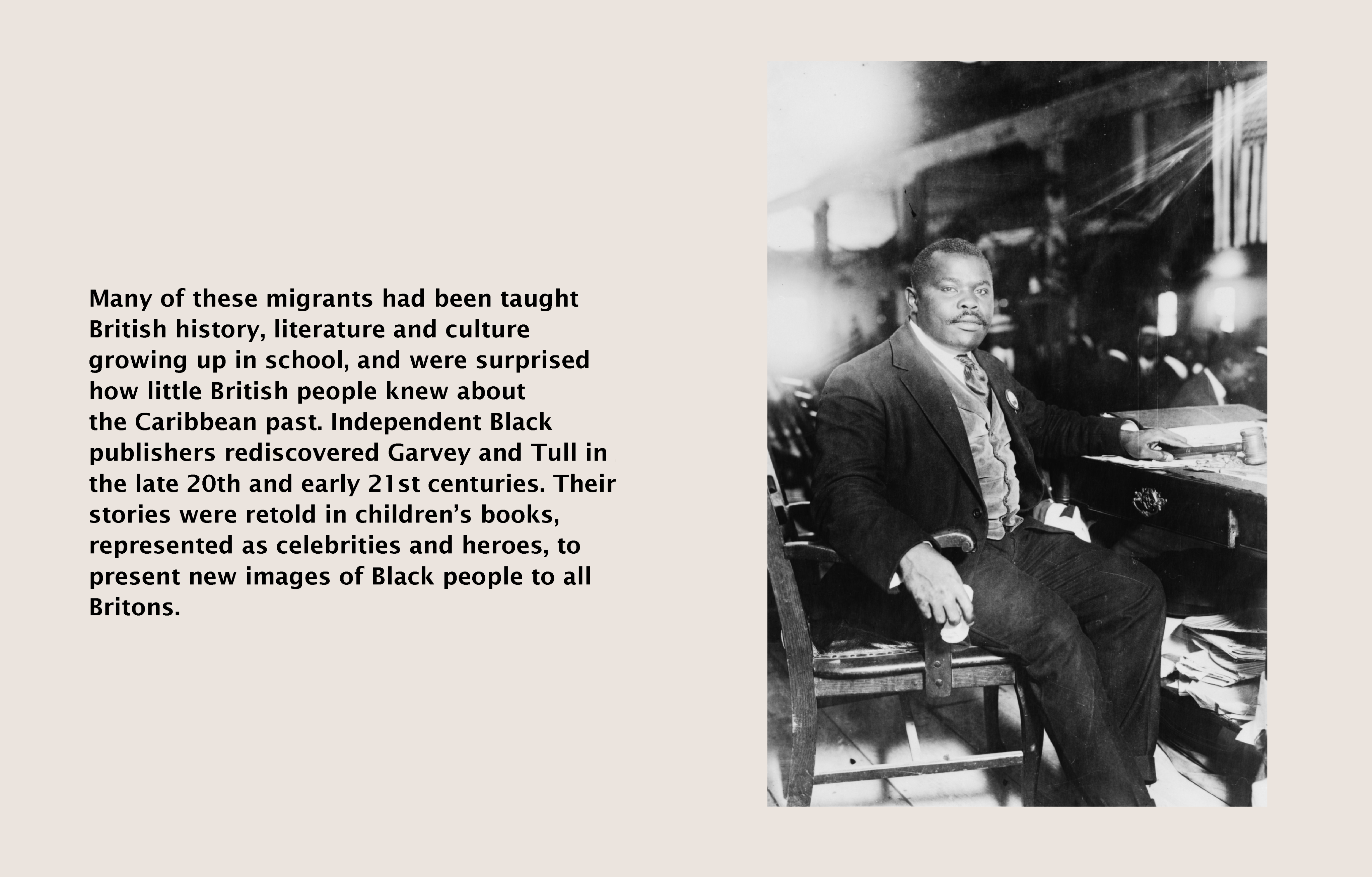 Text (left) reads: Many of these migrants had been taught British history, literature and culture growing up in school, and were surprised how little the British knew about the Caribbean past. Independent Black publishers rediscovered Garvey and Tull in the 20th and 21st centuries. Their stories were retold in children's books, represented as celebrities and heroes, to present new images of Black people to all Britons. Image (right) black and white photograph of Marcus Garvey sat on a chair.