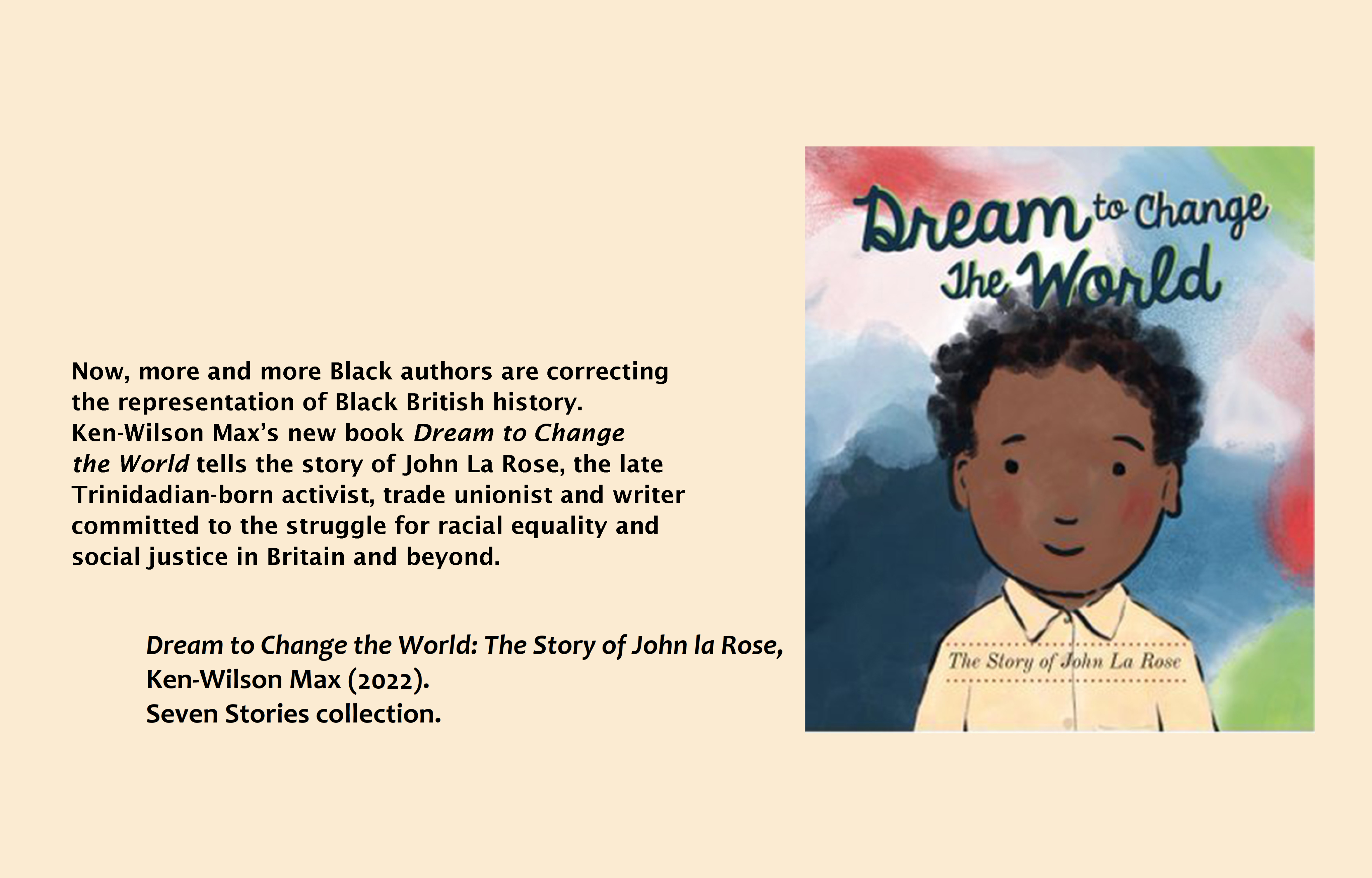 Text (left) reads: Now more and more Black authors are correcting the representation of Black British history. Ken Wilson-Max's new book Dream to Change the World tells the story of John La Rose, the late Trinidadian-born activist, trade unionist and writer committed to the struggle for racial equality and social justice in Britain and beyond. Dream to Change the World: The Story of John la Rose, Ken-Wilson Max (2022). Seven Stories collection. Image (right): Dream to Change the World, Ken Wilson Max