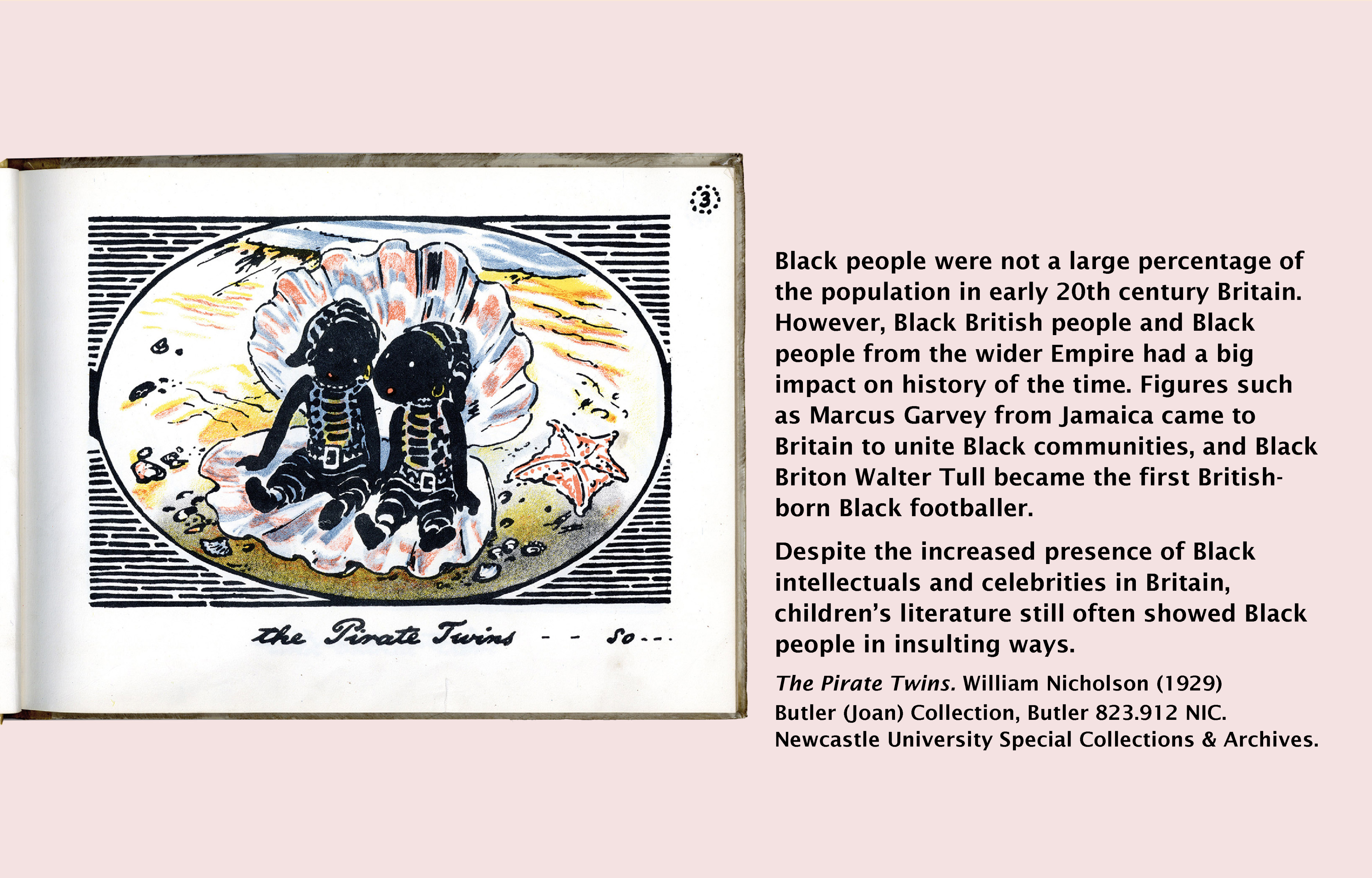 Image (left): The Pirate Twins, William Nicholson (1929). Butler (Joan) collection, Butler 823.912 NIC. Newcastle University Special Collections and Archives. Text (right) reads: Black people were not a large percentage of the population in early 20th century Britain. However, Black British people had a big impact on history of the time. Figures such as Marcus Garvey from Jamaica came to Britain to unite Black communities, and Black Briton Walter Tull became the first British-born Black footballer. Despite the increased presence of Black intellectuals and celebrities in Britain, children's literature still often showed Black people in insulting ways. The Pirate Twins, William Nicholson (1929). Butler (Joan) collection, Butler 823.912 NIC. Newcastle University Special Collections and Archives.