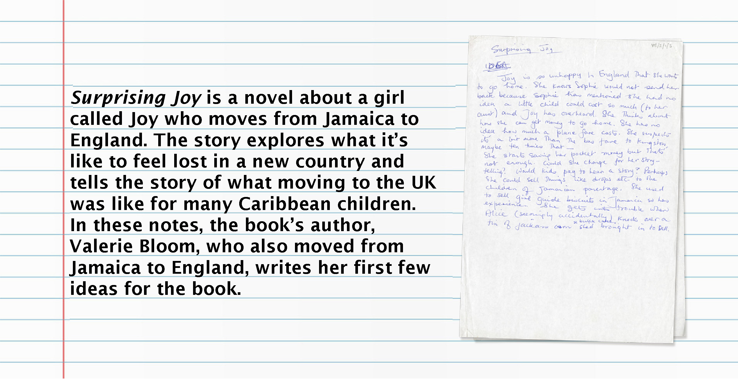 Text (left) reads: Surprising Joy is a novel about a girl called Joy who moves from Jamaica to England. The story explores what it's like to feel lost in a new country and tells the story of what moving to the UK was like for many Caribbean children. In these notes, the book's author, Valerie Bloom, who also moved from Jamaica to England, writes her first few ideas for the book. Image (right): Page of notes for Surprising Joy.
