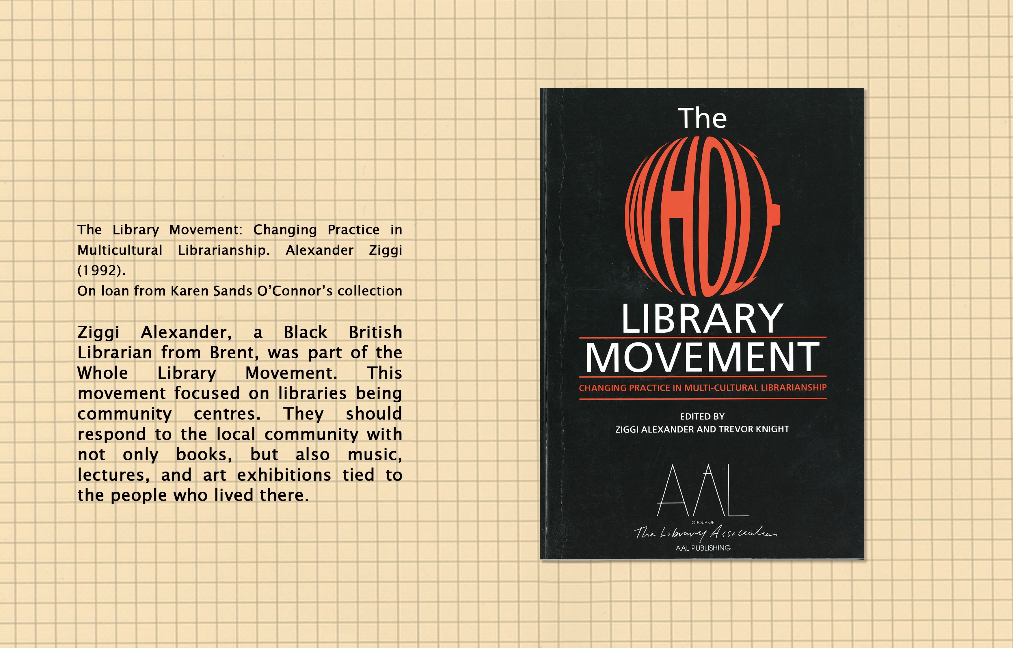 Text (left) reads: The Library Movement: Changing Practice in Multicuktural Librarianship, Ziggi Alexander (1992), from Professor Karen Sands-O'Connor's personal collection. Ziggi Alexander, a Black British Librarian from Brent, was part of the Whole Library Movement. This movement focused o libraries being community centres. They should respond to the local community with not only books, but also music, lectures, and art exhibitions tied to the people who lived there. Image (right): Front cover of Library Movement.