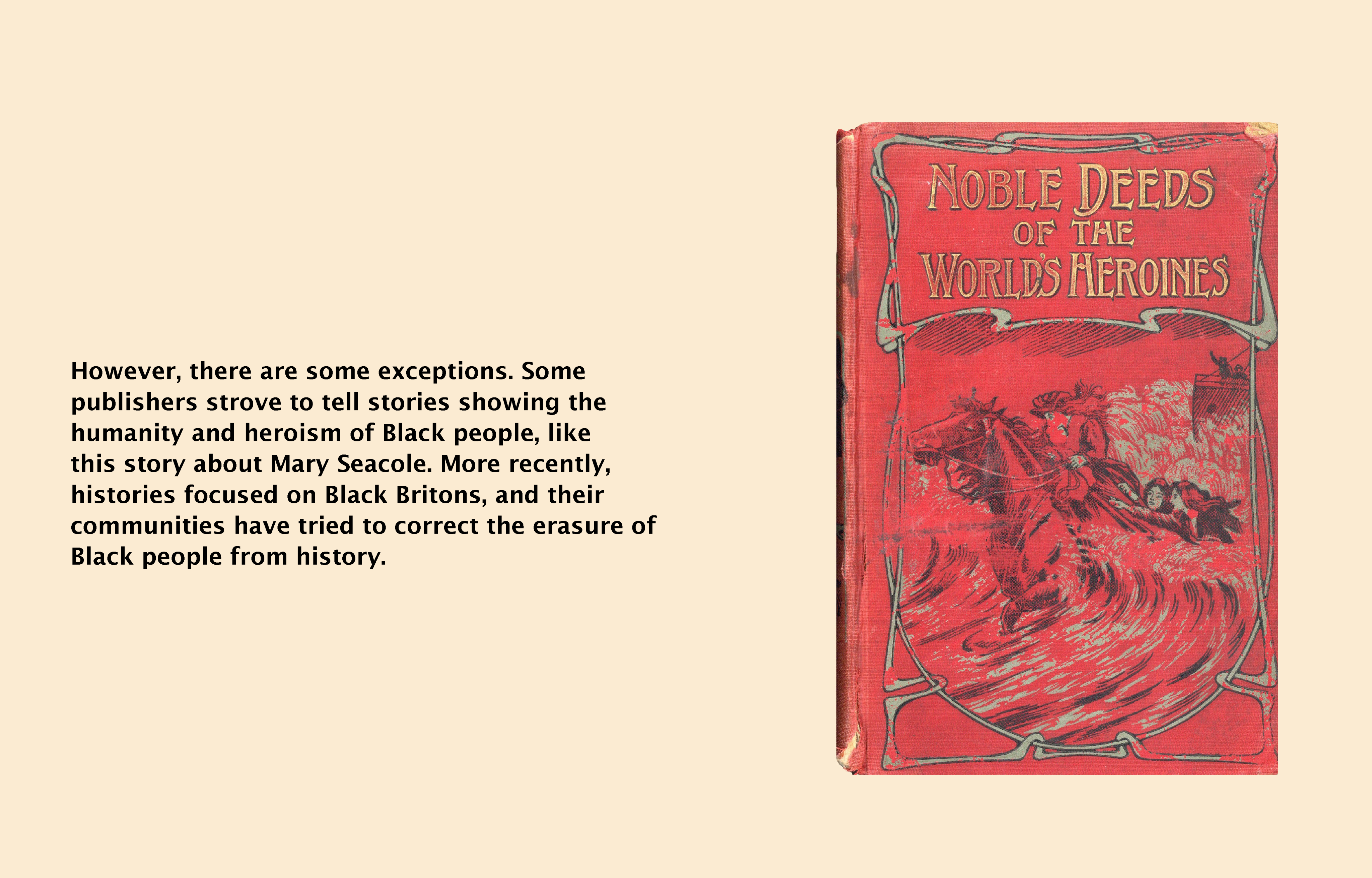 Text (left) reads: However, there are some exceptions. Some publishers strove to tell stories showing the humanity and heroism of Black people, like this story about Mary Seacole. More recently, histories focused on Black Britons, and their communities have tried to correct the erasure of Black people from history. Image (right): Mary Seacole. Here represented in Noble Deads of the World's Heroines, Henry Charles Moore (1903). From Professor Karen Sands-O'Connor's personal collection.
