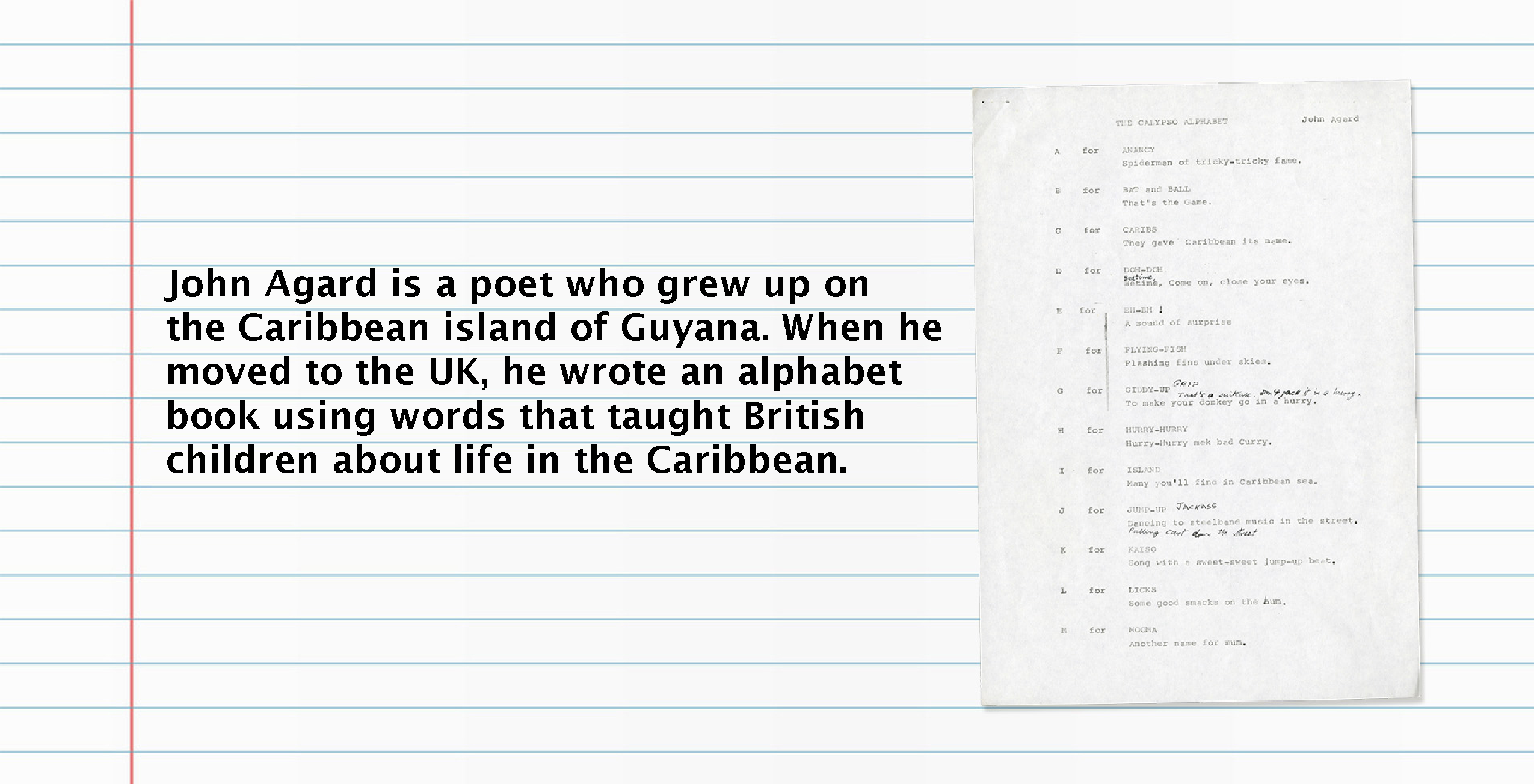 Text (left) reads): John Agard is a poet who grew up on the Caribbean island of Guyana. When he moved to the UK he wrote and alphabet book using words that taught British children about life in the Caribbean. Image (right): Page of notes from Calypso Alphabet.